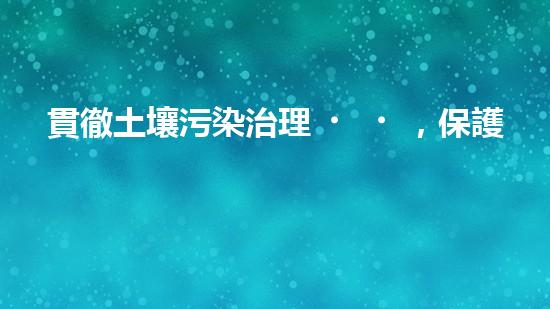 貫徹土壤污染治理，保護(hù)生態(tài)環(huán)境.